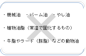 機械油、バーム油、やし油、植物油脂（常温で固化するもの）、牛脂やラード（豚脂）などの動物油