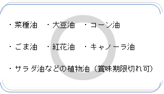 菜種油、大豆油、コーン油、ごま油、紅花油、キャノーラ油、サラダ油などの植物油（賞味期限切れ可）