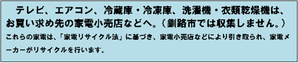 テレビ、エアコン、冷蔵庫・冷凍庫、洗濯機・衣類乾燥機は、お買い求め先の家電小売店などへ。（釧路市では収集しません。）これらの家電は、「家電リサイクル法」に基づき、家電小売店などにより引き取られ、家電メーカーがリサイクルを行います。