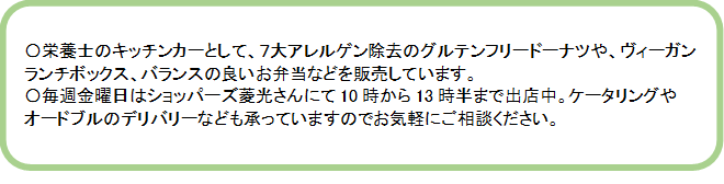 栄養士のキッチンカーとして、7大アレルゲン除去のグルテンフリードーナツや、ヴィーガンランチボックス、バランスの良いお弁当などを販売しています。毎週金曜日はショッパーズ菱光さんにて10時から13時半まで出店中。ケータリングやオードブルのデリバリーなども承っていますのでお気軽にご相談ください。