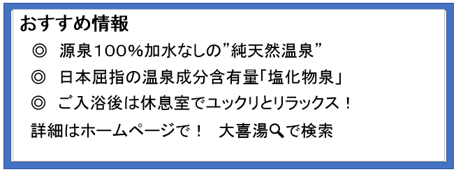 あすすめ情報　源泉100％加水なしの純天然温泉　日本屈指の温泉成分含有量「塩化物泉」　ご入浴後は休息室でユックリとリラックス！　詳細はホームページで！　大喜湯で検索