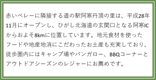 赤いベレーに隣接する道の阿寒丹頂の里は、平成28年11月にオープンし、ひがし北海道の玄関口となる阿寒ICからおよそ8キロに位置しています。地元食材をつかったフードや地産地消にこだわったお土産も充実しており、徒歩圏内にはキャンプ場やバンガロー、BBQコーナーとアウトドアシーズンのレジャーにお薦めです。