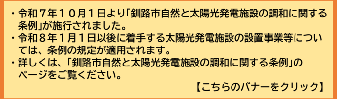 令和7年10月1日より釧路市自然と太陽光発電施設の調和に関する条例が施行されました。 令和8年1月1日以後に着手する太陽光発電施設の設置事業等については、条例の規定が適用されます。 詳しくは、釧路市自然と太陽光発電施設の調和に関する条例の ページをご覧ください。