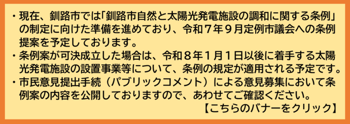令和8年1月1日以降に着手（着工）する太陽光発電施設設置事業につきましては、令和7年10月1日施行予定の「釧路市自然と釧路市自然と太陽光発電施設の調和に関する条例」が適用されます。つきましては、市民意見提出手続条例（パブリックコメント）による意見募集において条例案を公開しておりますので、ご確認願います。
