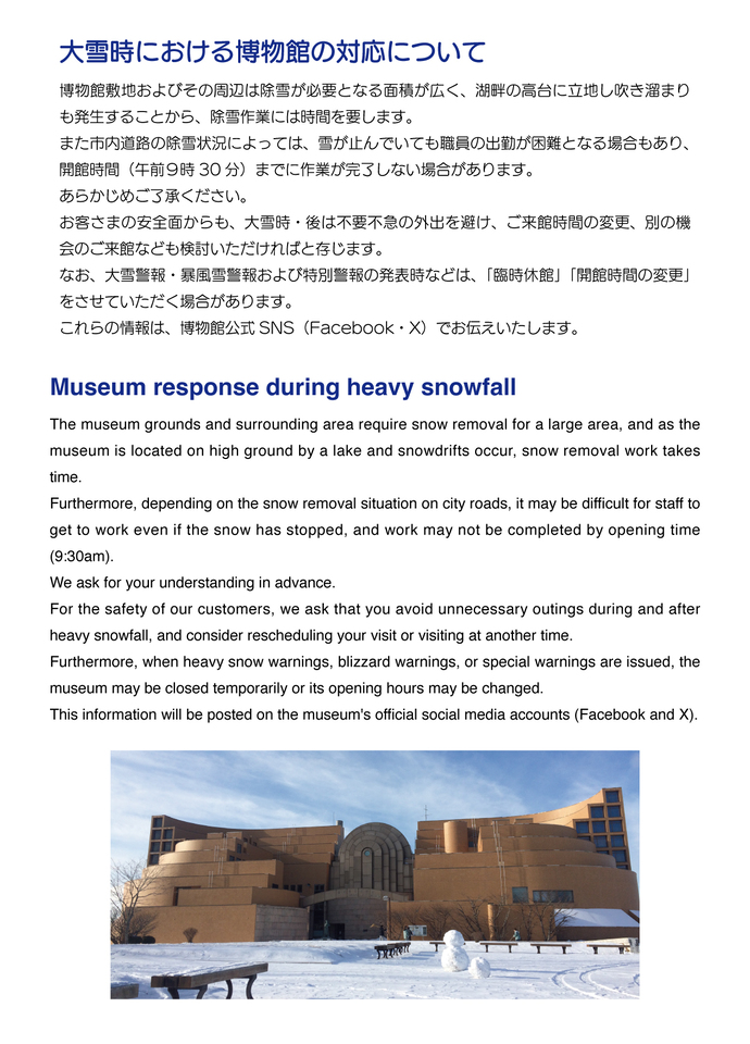 博物館敷地およびその周辺は除雪が必要となる面積が広く、湖畔の高台に立地し吹き溜まりも発生することから、除雪作業には時間を要します。 また市内道路の除雪状況によっては、雪が止んでいても職員の出勤が困難となる場合もあり、開館時間（午前9時30分）までに作業が完了しない場合があります。 あらかじめご了承ください。　お客さまの安全面からも、大雪時・後は不要不急の外出を避け、ご来館時間の変更、別の機会のご来館なども検討いただければと存じます。　なお、大雪警報・暴風雪警報および特別警報の発表時などは、「臨時休館」「開館時間の変更」をさせていただく場合があります。 これらの情報は、博物館公式SNS（Facebook・X）でお伝えいたします。