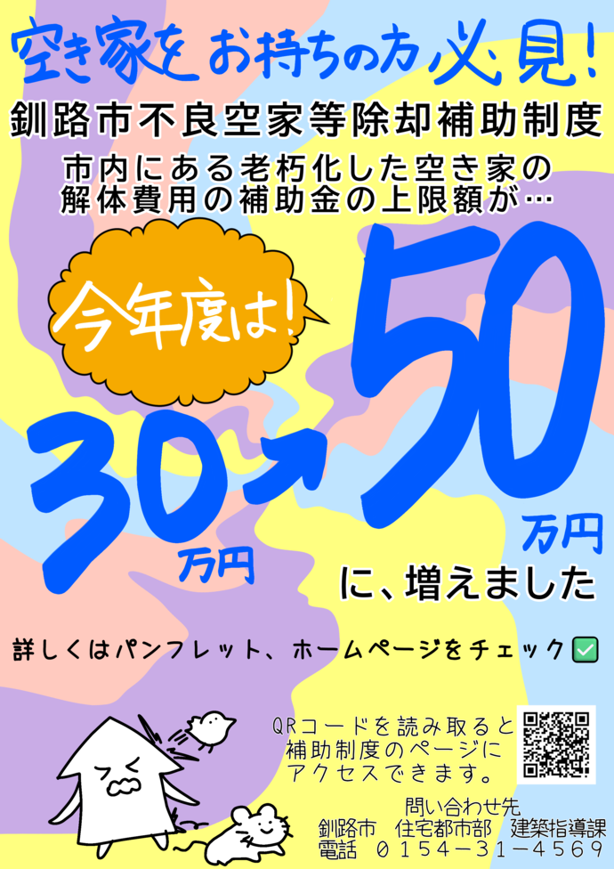 釧路市不良空家等除却補助制度のチラシ。空き家をお持ちの方必見。釧路市不良空家等除却補助制度。市内にある老朽化した空き家の解体費用の補助金の上限額が、今年度は30万円から50万円に増えました。詳しくはパンフレット、ホームページをチェック。問い合わせ先釧路市住宅都市部建築指導課電話0154-31-4569